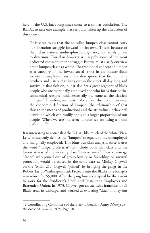 here in the U.S. have long since come o a similar conclusion. The BLA, to take one example, has seriously taken up the discussion of this question: “It is clear 10 us that the so-called lumpen class cannor carry our liberation struggle forward on its own. “This is because of their class nature: undisciplined, dogmatic, and easily prone o diversion. This class however will supply some of the most dedicated comrades to the struggle. But we must clarify our view ofthe lumpen class asa whole. The traditional concepr of lumpen 2s a category of the lowest social strata in an industrialized society, unemployed, etc, is a description that fits not only brothers and sisters that hang out in the street all day long and survive in that fashion, but it also fits a great segment of black people who are marginally employed and who for various socio- economical reasons think essentially the same as the classical lumpen. Therefore, we must make a clear distinction between the cconomic definition of lumpen (the relacionship of thar classto the means of production) and the arciudinal, behavioral definicion which can readily apply to larger proportion of our people. When we use the term lumpen we are using a broad definition.”: Itis interesting to norice that the B.L.A., like much of the white "New Left” mistakenly defines the “lumpen’ to equate to the unemployed and marginally employed. This blurs our class analysis, since it uses the word “lumpenproletariar” to include both that class and the lowest stratas of the working class “reserve army.” Thus a teen-age “Stone” who joined out of group loyalty or friendship or survival protection would be placed in the same class as Mickey Cogwell on the “Main 21.” Cogwell “joined” by bringing the gangs in the Robert Taylor-Washington Park Projects into the Blackstone Rangers — in return for $5,000. After the gang hustle collapsed he then went to work for the Syndicate’s Hotel and Restaurant Employees and Bartenders Union. In 1973, Cogwell got an exclusive franchise for all Black areas in Chicago, and worked at extorting “dues” money our 42 Coordinating Committee of the Black Liberation Army, Mesage to the Black Movement, 1975. Page 10. 30